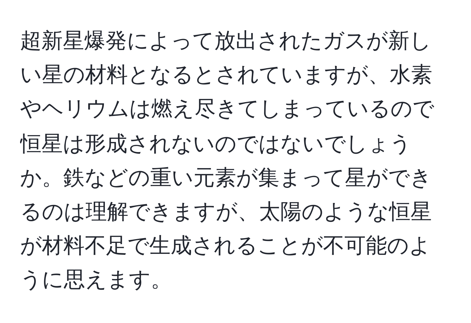 超新星爆発によって放出されたガスが新しい星の材料となるとされていますが、水素やヘリウムは燃え尽きてしまっているので恒星は形成されないのではないでしょうか。鉄などの重い元素が集まって星ができるのは理解できますが、太陽のような恒星が材料不足で生成されることが不可能のように思えます。