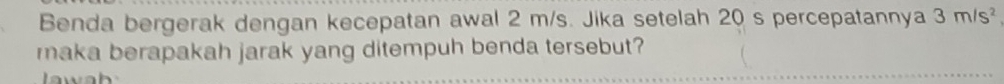 Benda bergerak dengan kecepatan awal 2 m/s. Jika setelah 20 s percepatannya 3m/s^2
maka berapakah jarak yang ditempuh benda tersebut?