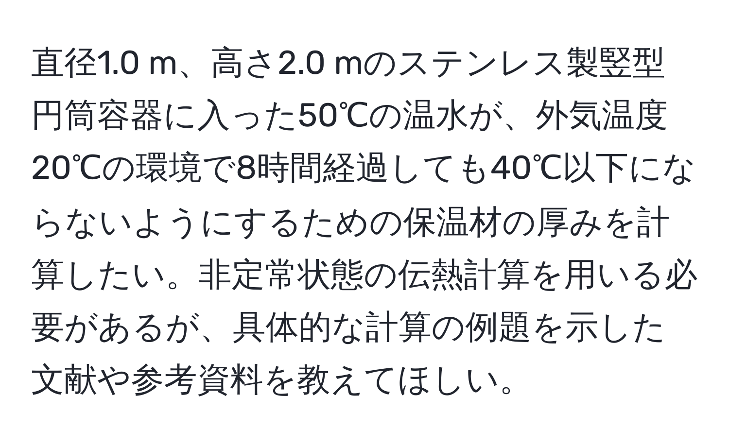 直径1.0 m、高さ2.0 mのステンレス製竪型円筒容器に入った50℃の温水が、外気温度20℃の環境で8時間経過しても40℃以下にならないようにするための保温材の厚みを計算したい。非定常状態の伝熱計算を用いる必要があるが、具体的な計算の例題を示した文献や参考資料を教えてほしい。