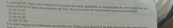 7- (Sobral-CE). Após uma reforma e a compra de novos aparelhos, a mensalidade de uma academia que
custava R$ 52,00 teve uma aumento de 75%. Qual é o preço da mensalidade após esse aumento? A) R$ 75,00
B) R$ 87,00
C) R$ 91,00
D) R$ 127,00
8-Existem alguns procedimentos que podem ser usados para descobrir se dois triânguios são semelhantor