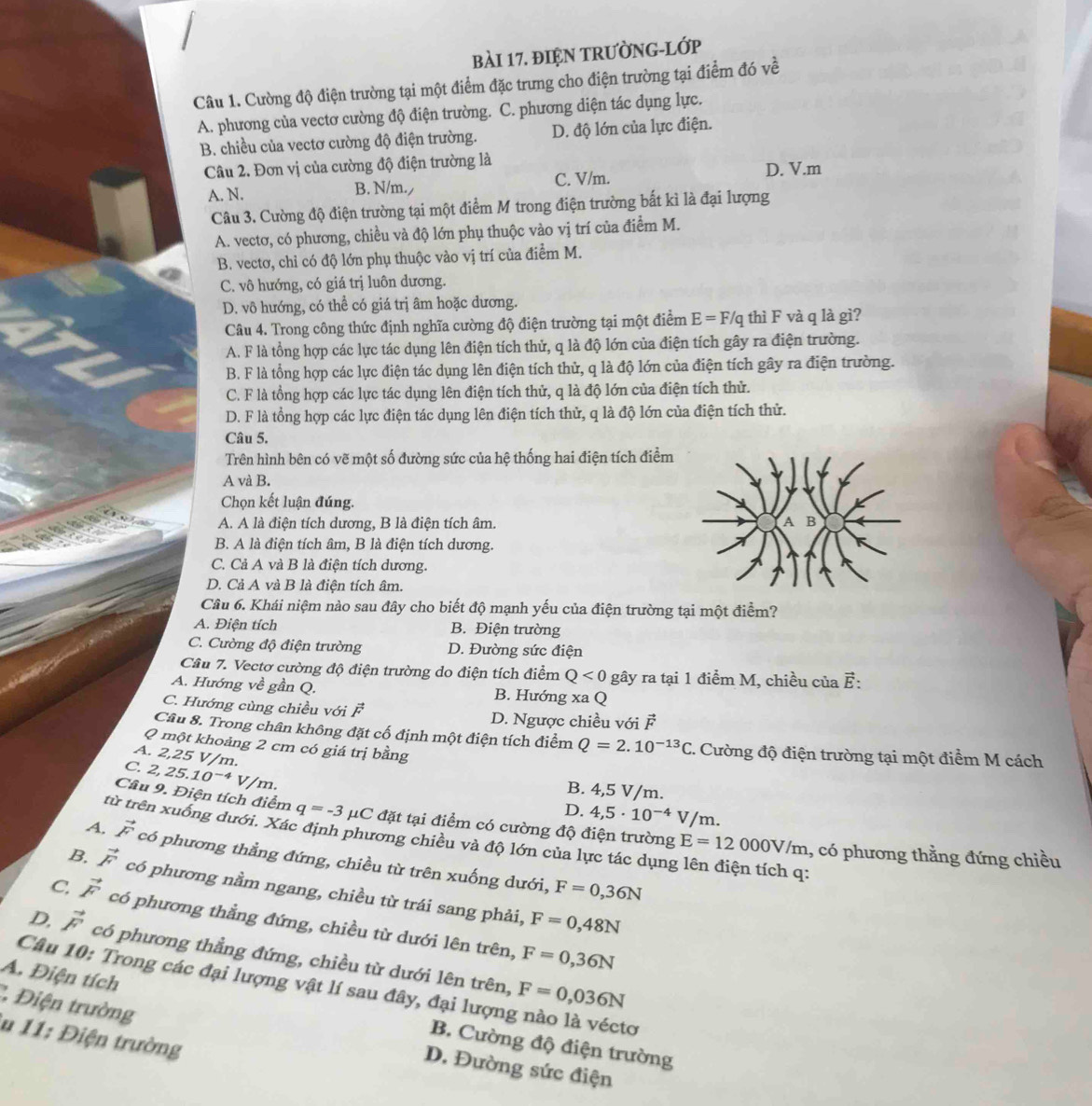 đIệN TRưỜNG-Lớp
Câu 1. Cường độ điện trường tại một điểm đặc trưng cho điện trường tại điểm đó về
A. phương của vectơ cường độ điện trường. C. phương diện tác dụng lực.
B. chiều của vectơ cường độ điện trường. D. độ lớn của lực điện.
Câu 2. Đơn vị của cường độ điện trường là D. V.m
A. N. B. N/m. C. V/m.
Câu 3. Cường độ điện trường tại một điểm M trong điện trường bất kì là đại lượng
A. vectơ, có phương, chiều và độ lớn phụ thuộc vào vị trí của điểm M.
B. vectơ, chỉ có độ lớn phụ thuộc vào vị trí của điểm M.
C. vô hướng, có giá trị luôn dương.
D. vô hướng, có thể có giá trị âm hoặc dương.
Câu 4. Trong công thức định nghĩa cường độ điện trường tại một điểm E=F/q thì F và q là gì?
A. F là tổng hợp các lực tác dụng lên điện tích thử, q là độ lớn của điện tích gây ra điện trường.
B. F là tổng hợp các lực điện tác dụng lên điện tích thử, q là độ lớn của điện tích gây ra điện trường.
C. F là tồng hợp các lực tác dụng lên điện tích thử, q là độ lớn của điện tích thử.
D. F là tổng hợp các lực điện tác dụng lên điện tích thử, q là độ lớn của điện tích thử.
Câu 5.
Trên hình bên có vẽ một số đường sức của hệ thống hai điện tích điểm
A và B.
Chọn kết luận đúng.
A. A là điện tích dương, B là điện tích âm.
B. A là điện tích âm, B là điện tích dương.
C. Cả A và B là điện tích dương.
D. Cả A và B là điện tích âm.
Câu 6. Khái niệm nào sau đây cho biết độ mạnh yếu của điện trường tại một điểm?
A. Điện tích B. Điện trường
C. Cường độ điện trường D. Đường sức điện
Cầu 7. Vectơ cường độ điện trường do điện tích điểm Q<0</tex> gây ra tại 1 điểm M, chiều của ह:
A. Hướng về gần Q. B. Hướng xa Q
C. Hướng cùng chiều với vector F D. Ngược chiều với vector F
Câu 8. Trong chân không đặt cố định một điện tích điểm Q=2.10^(-13)C - Cường độ điện trường tại một điểm M cách
Q một khoảng 2 cm có giá trị bằng
A. 2,25 V/m.
C. 2,25.10^(-4) V/m.
B. 4,5 V/m.
D. 4,5· 10^(-4)V/m 1.
Câu 9. Điện tích điểm q=-3 μC đặt tại điểm có cường độ điện trường E=12000V/m 1, có phương thằng đứng chiều
từ trên xuống dưới. Xác định phương chiều và độ lớn của lực tác dụng lên điện tích q:
A, vector F có phương thẳng đứng, chiều từ trên xuống dưới,
F=0,36N
B. vector F có phương nằm ngang, chiều từ trái sang phải,
F=0,48N
C. vector F có phương thẳng đứng, chiều từ dưới lên trên,
F=0,36N
D, vector F có phương thẳng đứng, chiều từ dưới lên trên,
A. Điện tích
Câu 10: Trong các đại lượng vật lí sau đây, đại lượng nào là véctơ
* Điện trường
F=0,036N
lu 11: Điện trường
B. Cường độ điện trường
D. Đường sức điện