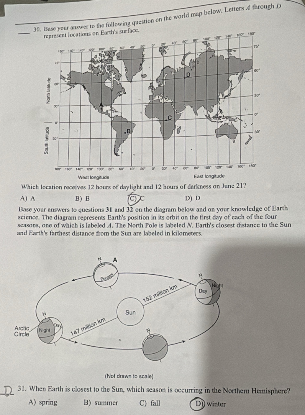 Base your answer to the following question on the world map below. Letters A through D
Which location receives 12 hours of daylight and 12 hours of darkness on June 21?
A) A B) B C C D) D
Base your answers to questions 31 and 32 on the diagram below and on your knowledge of Earth
science. The diagram represents Earth's position in its orbit on the first day of each of the four
seasons, one of which is labeled A. The North Pole is labeled N. Earth's closest distance to the Sun
and Earth's farthest distance from the Sun are labeled in kilometers.
(Not drawn to scale)
_31. When Earth is closest to the Sun, which season is occurring in the Northern Hemisphere?
A) spring B) summer C) fall D)) winter