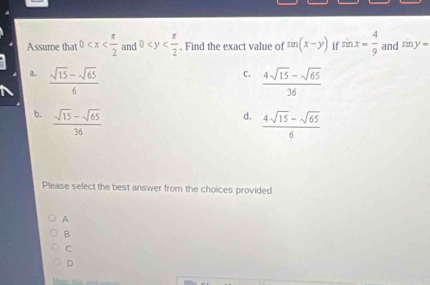 Assume that 0 and 0 . Find the exact value of sin (x-y) if sin x= 4/9  and sin y=
a.  (sqrt(15)-sqrt(65))/6 
C.  (4sqrt(15)-sqrt(65))/36 
b.  (sqrt(15)-sqrt(65))/36 
d.  (4sqrt(15)-sqrt(65))/6 
Please select the best answer from the choices provided
A
B
C
D