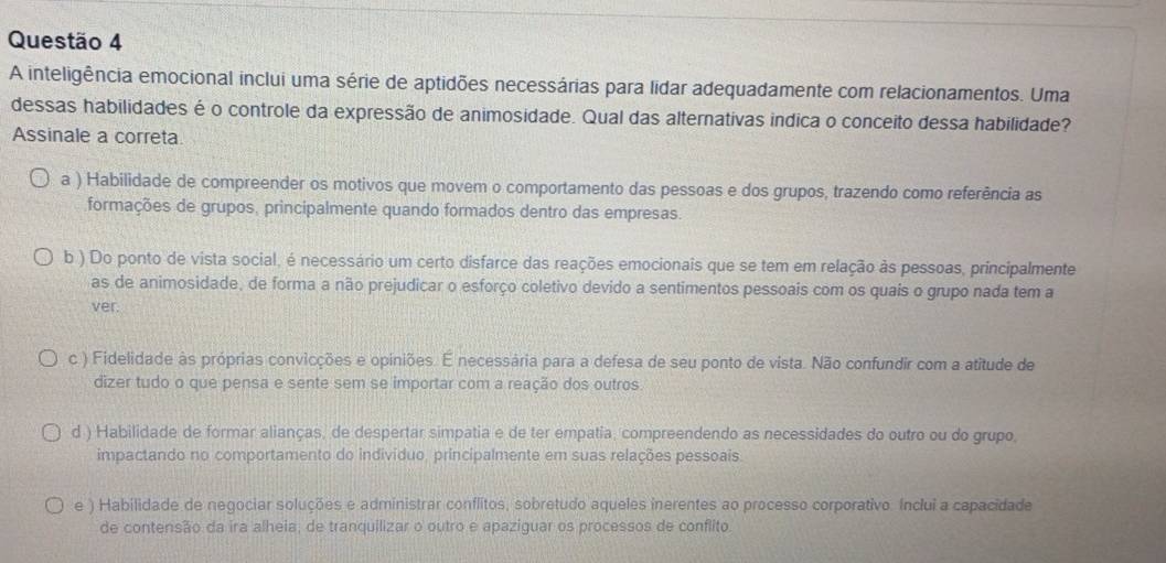 A inteligência emocional inclui uma série de aptidões necessárias para lidar adequadamente com relacionamentos. Uma
dessas habilidades é o controle da expressão de animosidade. Qual das alternativas indica o conceito dessa habilidade?
Assinale a correta
a ) Habilidade de compreender os motivos que movem o comportamento das pessoas e dos grupos, trazendo como referência as
formações de grupos, principalmente quando formados dentro das empresas.
b ) Do ponto de vista social, é necessário um certo disfarce das reações emocionais que se tem em relação às pessoas, principalmente
as de animosidade, de forma a não prejudicar o esforço coletivo devido a sentimentos pessoais com os quais o grupo nada tem a
ver.
c ) Fidelidade às próprias convicções e opiniões. É necessária para a defesa de seu ponto de vista. Não confundir com a atitude de
dizer tudo o que pensa e sente sem se importar com a reação dos outros.
d ) Habilidade de formar alianças, de despertar simpatia e de ter empatia, compreendendo as necessidades do outro ou do grupo,
impactando no comportamento do indivíduo, principalmente em suas relações pessoais.
e ) Habilidade de negociar soluções e administrar conflitos, sobretudo aqueles inerentes ao processo corporativo. Inclui a capacidade
de contensão da ira alheia, de tranquilizar o outro e apaziguar os processos de conflito.