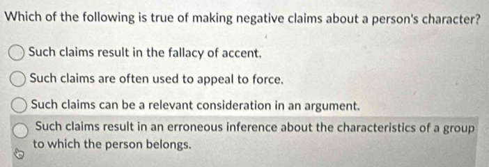 Which of the following is true of making negative claims about a person's character?
Such claims result in the fallacy of accent.
Such claims are often used to appeal to force.
Such claims can be a relevant consideration in an argument.
Such claims result in an erroneous inference about the characteristics of a group
to which the person belongs.