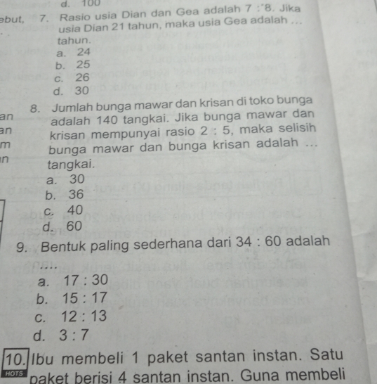 d. 100
əbut, 7. Rasio usia Dian dan Gea adalah 7:8 , Jika
usia Dian 21 tahun, maka usia Gea adalah ...
tahun.
a. 24
b. 25
c. 26
d. 30
8. Jumlah bunga mawar dan krisan di toko bunga
an adalah 140 tangkai. Jika bunga mawar dan
an krisan mempunyai rasio 2:5 , maka selisih
m bunga mawar dan bunga krisan adalah ...
n tangkai.
a. 30
b. 36
c. 40
d. 60
9. Bentuk paling sederhana dari 34:60 adalah
a. 17:30
b. 15:17
C. 12:13
d. 3:7
10. Ibu membeli 1 paket santan instan. Satu
HOTS paket berisi 4 santan instan. Guna membeli