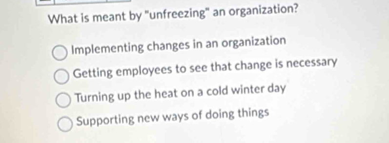 What is meant by "unfreezing" an organization?
Implementing changes in an organization
Getting employees to see that change is necessary
Turning up the heat on a cold winter day
Supporting new ways of doing things