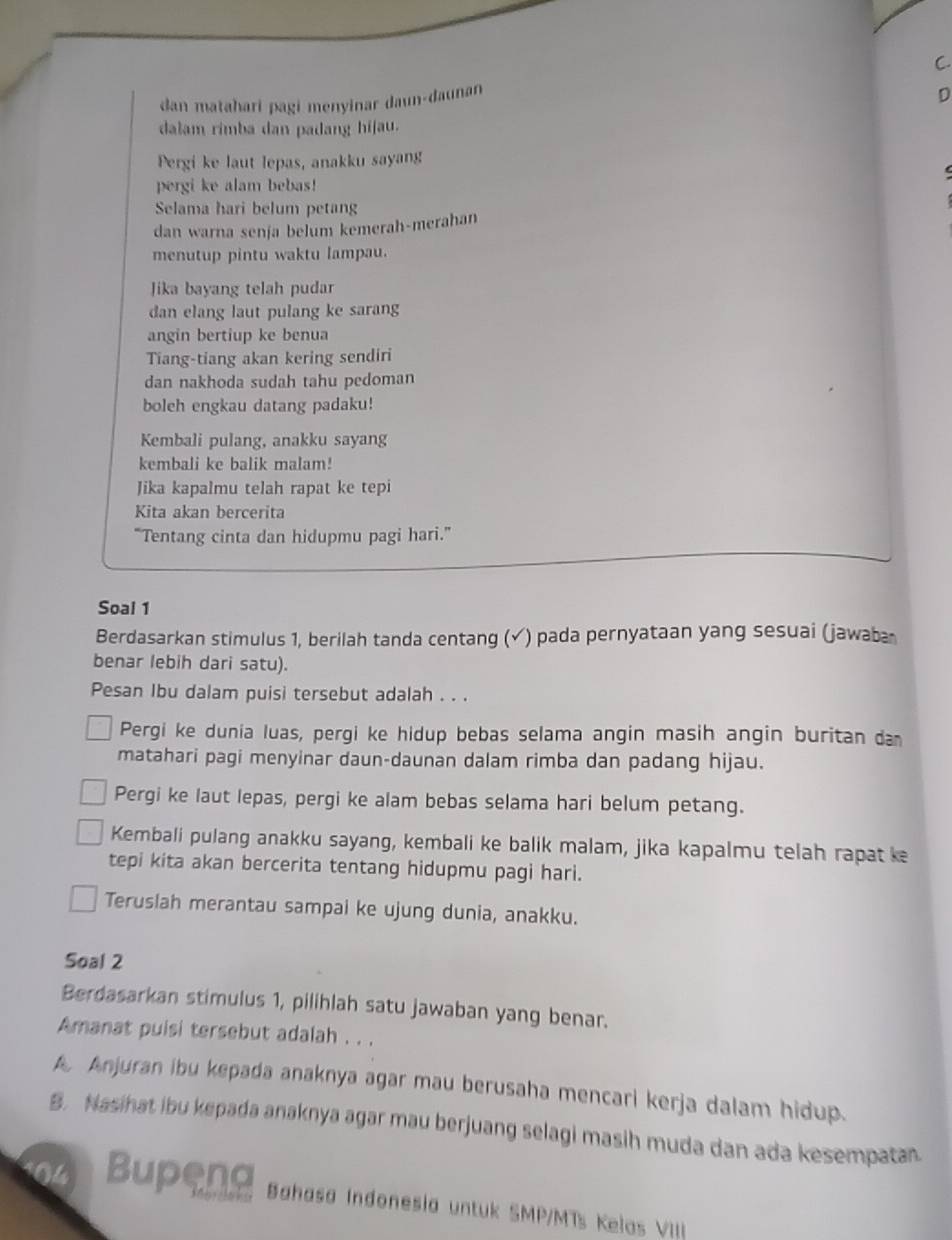 C.
dan matahari pagi menyinar daun-daunan
D
dalam rimba dan padang hijau.
Pergi ke laut lepas, anakku sayang
pergi ke alam bebas!
Selama hari belum petang
dan warna senja belum kemerah-merahan
menutup pintu waktu lampau.
Jika bayang telah pudar
dan elang laut pulang ke sarang
angin bertiup ke benua
Tiang-tiang akan kering sendiri
dan nakhoda sudah tahu pedoman
boleh engkau datang padaku!
Kembali pulang, anakku sayang
kembali ke balik malam!
Jika kapalmu telah rapat ke tepi
Kita akan bercerita
“Tentang cinta dan hidupmu pagi hari.”
Soal 1
Berdasarkan stimulus 1, berilah tanda centang (√) pada pernyataan yang sesuai (jawaba
benar lebih dari satu).
Pesan Ibu dalam puisi tersebut adalah . . .
Pergi ke dunia luas, pergi ke hidup bebas selama angin masih angin buritan da
matahari pagi menyinar daun-daunan dalam rimba dan padang hijau.
Pergi ke laut lepas, pergi ke alam bebas selama hari belum petang.
Kembali pulang anakku sayang, kembali ke balik malam, jika kapalmu telah rapat ke
tepi kita akan bercerita tentang hidupmu pagi hari.
Teruslah merantau sampai ke ujung dunia, anakku.
Soal 2
Berdasarkan stimulus 1, pilihlah satu jawaban yang benar.
Amanat puisi tersebut adalah . . .
A Anjuran ibu kepada anaknya agar mau berusaha mencari kerja dalam hidup.
B. Nasihat ibu kepada anaknya agar mau berjuang selagi masih muda dan ada kesempatan
Bupeng Bahasa Indonesia untuk SMP/MTs Kelas VIII