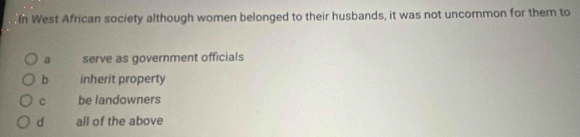 In West African society although women belonged to their husbands, it was not uncormon for them to
a serve as government officials
b inherit property
C be landowners
d all of the above