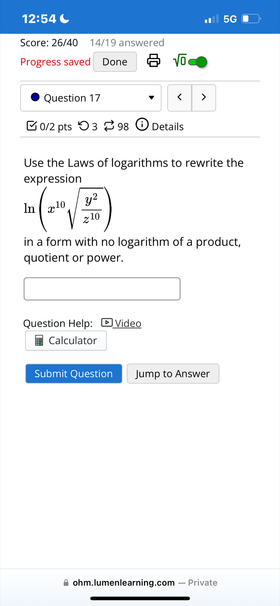 12:54 C 
5G 
Score: 26/40 14/19 answered 
Progress saved Done 
sqrt(0) 
Question 17 < > 
0/2 pts つ 3 $ 98 Details 
Use the Laws of logarithms to rewrite the 
expression
ln (x^(10)sqrt(frac y^2)z^(10))
in a form with no logarithm of a product, 
quotient or power. 
Question Help: Video 
Calculator 
Submit Question Jump to Answer 
ohm.lumenlearning.com — Private