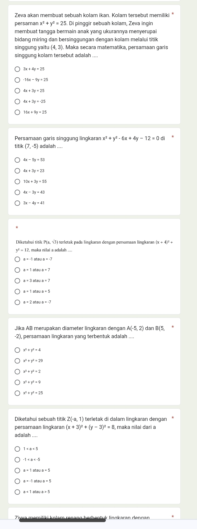 Zeva akan membuat sebuah kolam ikan. Kolam tersebut memiliki *
persaman x^2+y^2=25 5. Di pinggir sebuah kolam, Zeva ingin
membuat tangga bermain anak yang ukurannya menyerupai
bidang miring dan bersinggungan dengan kolam melalui titik
singgung yaitu (4,3). Maka secara matematika, persamaan garis
singgung kolam tersebut adalah ....
3x+4y=25
-16x-9y=25
4x+3y=25
4x+3y=-25
16x+9y=25
Persamaan garis singgung lingkaran x^2+y^2-6x+4y-12=0d
titik (7,-5) adalah ....
4x-5y=53
4x+3y=23
10x+3y=55
4x-3y=43
3x-4y=41
Diketahui titi kP(a,sqrt(3)) ) terletak pada lingkaran dengan persamaan lingkaran (x+4)^2+
y^2=12 , maka nilai a adalah ....
a=-1 atau a=-7
a=1at au a=7
a=3 atau a=7
a=1 atau a=5
a=2 atau a=-7
Jika AB merupakan diameter lingkaran dengan A(-5,2) dan B(5,
-2), persamaan lingkaran yang terbentuk adalah
x^2+y^2=4
x^2+y^2=29
x^2+y^2=2
x^2+y^2=9
x^2+y^2=25
Diketahui sebuah titik Z(-a,1) terletak di dalam lingkaran dengan
persamaan lingkaran (x+3)^2+(y-3)^2=8 , maka nilai dari a
adalah ....
1
-1
a=1ataua=5
a=-1 atau a=5
a<1</tex> atau a>5
vva məmiliki kolam renəng berbentuk linɡkaran denɡan