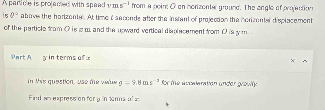 A particle is projected with speed vms^(-1) from a point O on horizontal ground. The angle of projection 
is θ° above the horizontal. At time t seconds after the instant of projection the horizontal displacement 
of the particle from 0 is x m and the upward vertical displacement from 0 is y m. 
Part A y in terms of x
In this question, use the value g=9.8ms^(-2) for the acceleration under gravity. 
Find an expression for y in terms of x.