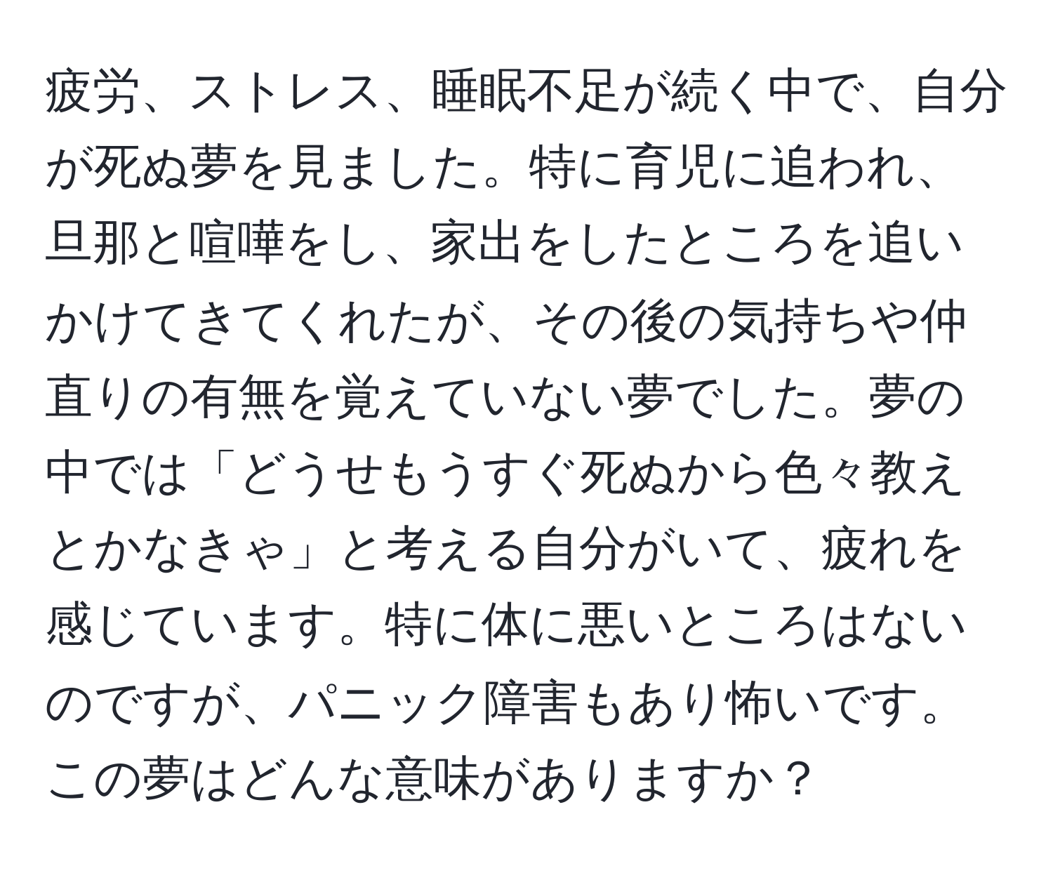 疲労、ストレス、睡眠不足が続く中で、自分が死ぬ夢を見ました。特に育児に追われ、旦那と喧嘩をし、家出をしたところを追いかけてきてくれたが、その後の気持ちや仲直りの有無を覚えていない夢でした。夢の中では「どうせもうすぐ死ぬから色々教えとかなきゃ」と考える自分がいて、疲れを感じています。特に体に悪いところはないのですが、パニック障害もあり怖いです。この夢はどんな意味がありますか？