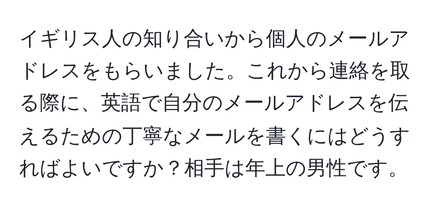 イギリス人の知り合いから個人のメールアドレスをもらいました。これから連絡を取る際に、英語で自分のメールアドレスを伝えるための丁寧なメールを書くにはどうすればよいですか？相手は年上の男性です。