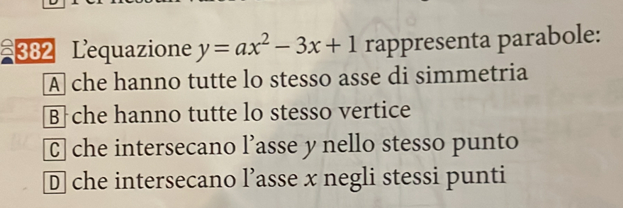 382 Lequazione y=ax^2-3x+1 rappresenta parabole:
A che hanno tutte lo stesso asse di simmetria
Bche hanno tutte lo stesso vertice
C che intersecano l’asse y nello stesso punto
D che intersecano l’asse x negli stessi punti