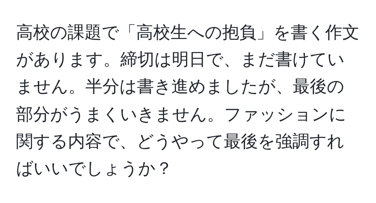 高校の課題で「高校生への抱負」を書く作文があります。締切は明日で、まだ書けていません。半分は書き進めましたが、最後の部分がうまくいきません。ファッションに関する内容で、どうやって最後を強調すればいいでしょうか？