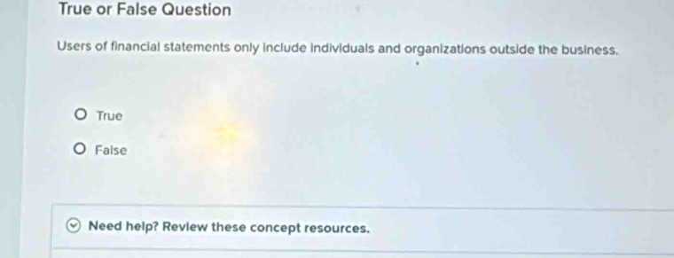 True or False Question
Users of financial statements only include individuals and organizations outside the business.
True
False
Need help? Revlew these concept resources.