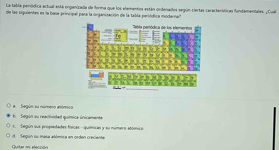 La tabla periódica actual está organizada de forma que los elementos están ordenados según ciertas características fundamentales. ¿Cuál
de las siguientes es la base principal para la organización de la tabla periódica moderna?
a. Según su número atómico
b. Según su reactividad química únicamente
c. Según sus propiedades físicas - químicas y su número atómico
d. Según su masa atómica en orden creciente
Quitar mi elección