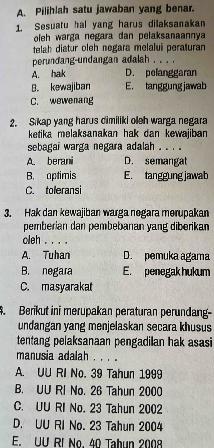 Pilihlah satu jawaban yang benar.
1. Sesuatu hal yang harus dilaksanakan
oleh warga negara dan pelaksanaannya
telah diatur oleh negara melalui peraturan
perundang-undangan adalah . . . .
A. hak D. pelanggaran
B. kewajiban E. tanggung jawab
C. wewenang
2. Sikap yang harus dimiliki oleh warga negara
ketika melaksanakan hak dan kewajiban
sebagai warga negara adalah . . . .
A. berani D. semangat
B. optimis E. tanggung jawab
C. toleransi
3. Hak dan kewajiban warga negara merupakan
pemberian dan pembebanan yang diberikan
oleh . . . .
A. Tuhan D. pemuka agama
B. negara E. penegak hukum
C. masyarakat
4. Berikut ini merupakan peraturan perundang-
undangan yang menjelaskan secara khusus
tentang pelaksanaan pengadilan hak asasi
manusia adalah . . . .
A. UU RI No. 39 Tahun 1999
B. UU RI No. 26 Tahun 2000
C. UU RI No. 23 Tahun 2002
D. UU RI No. 23 Tahun 2004
E. UU RI No. 40 Tahun 2008