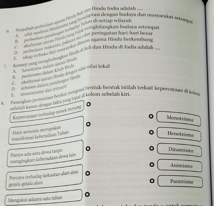 Penyebab perbedaan ajaran Hindu Bali dan Hindu India adalah ...
A sifat moderat Hinduisme yang beradaptasi dengan budaya dan masyarakat setempat
B. perbedaan pandangan terhadap Tıhan di setiap wilayal
C akulturasi ajaran Hindu yang tidak menghilangkan budaya setempar
D. perbedaan makanan, pakaian suci dan peringatan harí-harí besan
E. sikap terbuka dari masyarakat dimana agama Hindu berkembang
7. Konsep yang menghubungkan Hindu di Bali dan Hindu di India adalah ...
A henotisme dalam ajaran Hindu
B. panteisme dalam Kitab Weda
C. akulturasi ajaran Hindu dengan nilai-nilai loka
D. atheism dalam pandangan Hindu
E. monoteisme dan trimurti
S. Pasangkan pernyataan berikut mengenai bentuk-bentuk istilah terkait kepercayaan di kolom
sebelah kanan dengan fakta yang tepat di kolom sebelah kiri.
Kepercayaan terhadap nenek moyang
Monoteisme
Alam semesta merupakan
manifestasi keberadaan Tuhan
Henoteisme
Hanya ada satu dewa tanpa 0
Dinamisme
mengingkari keberadaan dewa lain
Animisme
Percaya terhadap kekuatan alam atau
gejala-gejala alam
Panteisme
Mengakui adanya satu tuhan 。