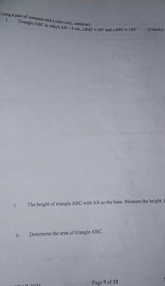 Using a pair of compass and a ruler only, construct, ∠ ABC=105° (5 marks) 
1 Triangle ABC in which AB=5cm, ∠ BAC=30° and 
i. The height of triangle ABC with AB as the base. Measure the height. ( 
ii. Determine the area of triangle ABC. 
Page 9 of 10