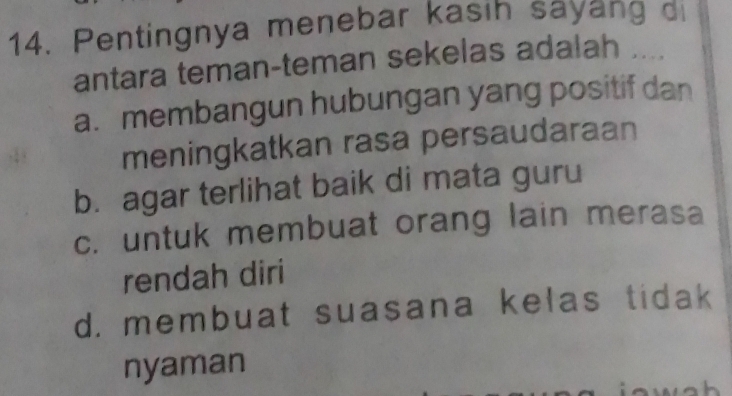 Pentingnya menebar kasih sayang di
antara teman-teman sekelas adalah ....
a. membangun hubungan yang positif dan
meningkatkan rasa persaudaraan
b. agar terlihat baik di mata guru
c. untuk membuat orang lain merasa
rendah diri
d. membuat suasana kelas tidak
nyaman