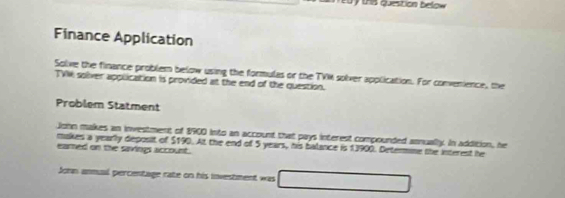 Finance Application 
Solive the finance problem below using the formulas or the TVK solver application. For convenience, the 
TVI solver application is provided at the end of the question. 
Problem Statment 
John makes an investment of 8900 into an account that pays interest compounded annually. In addition, he 
makes a yearly deposit of $190. At the end of 5 years, his balance is 13900. Determine the interest he 
eared on the savings account. 
Soon anmual percentage rate on his investment was