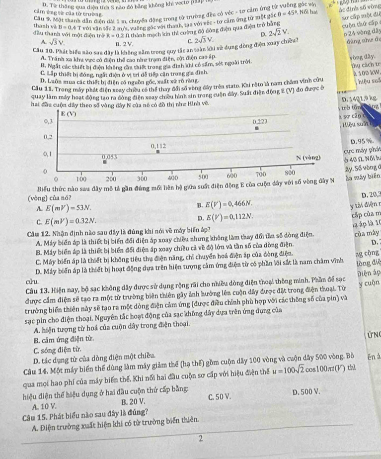 D. Từ thông qua diện tích S nào đó bằng không khi vectơ pháp từ
cảm ứng từ của từ trường  Nối hai ác định số vòng
Câu 9. Một thanh dẫn điện dài 1 m, chuyển động trong từ trường đều có véc - tơ cảm ứng từ  ó c vớ 10^(-b)
thanh và B=0.4T với vận tốc 2 m/s, vuông góc với thanh, tạo với véc - tơ cảm ứng từ một góc θ =45°
sơ cấp một điệ
đầu thanh với một điện trở R=0.2 N thành mạch kín thì cường độ dòng điện qua điện trở bằng
C. 2sqrt(3)V. D. 2sqrt(2)V. cuộn thứ cấp 
p 24 vòng dãy
A. sqrt(3)V. B. 2 V.
Cầu 10. Phát biểu nào sau đây là không nằm trong quy tắc an toàn khi sử dụng dòng điện xoay chiều? đúng như dự
A. Tránh xa khu vực có điện thể cao như tram điện, cột điện cao áp
B. Ngắt các thiết bị điện không cần thiết trong gia đình khi có sấm, sét ngoài trời. vòng dây.
thụ cách tr
C. Lấp thiết bị đóng, ngắt điện ở vị trí dễ tiếp cận trong gia đình.
D. Luôn mua các thiết bị điện có nguồn gốc, xuất xứ rõ ràng.
Cầu 11. Trong máy phát điện xoay chiều có thể thay đổi số vòng dây trên stato. Khi rôto là nam châm vĩnh cửu à 100 kW,
quay làm máy hoạt động tạo ra dòng điện xoay chiều hình sin trong cuộn dây. Suất điện động E (V) đo được ở    hiệu suố
D. 1401,9 kg.
hai đầu cuộn dây theo số vòng dây N của nó có đồ thị như Hình vẽ.
trở tổn tùng 
sơ cấp c
Hiệu suất ở
D. 95 %.
ực máy phát
ở 40 Ω. Nối h:
ây. Số vòng d
Biểu thức nào sau đây mô tả gần đúng mối liên hệ giữa suất điện động E của c ủa máy biển
(vòng) của nó?
D. 20,3
A. E(mV)=53N.
B. E(V)=0,466N.
y tải điện r
D. E(V)=0,112N.
cấp của m
C. E(mV)=0.32N.
là áp là 10
Câu 12. Nhận định nào sau đây là đúng khi nói về máy biến áp?
A. Máy biển áp là thiết bị biến đổi điện áp xoay chiều nhưng không làm thay đổi tần số dòng điện. của máy
B. Máy biến áp là thiết bị biến đối điện áp xoay chiều cả về độ lớn và tần số của dòng điện. D.
C. Máy biến áp là thiết bị không tiêu thụ điện năng, chỉ chuyển hoá điện áp của dòng điện.
đlòng điệ
D. Máy biến áp là thiết bị hoạt động dựa trên hiện tượng cảm ứng điện từ có phần lõi sắt là nam châm vĩnh ng cộng
cửu.
Câu 13. Hiện nay, bộ sạc không dây được sử dụng rộng rãi cho nhiều dòng điện thoại thông minh. Phần đế sạc Diện áp
y cuộn
được cầm điện sẽ tạo ra một từ trường biên thiên gây ảnh hưởng lên cuộn dây được đặt trong điện thoại. Từ
trường biến thiên này sẽ tạo ra một dòng điện cảm ứng (được điều chỉnh phù hợp với các thông số của pin) và
sạc pin cho điện thoại. Nguyên tắc hoạt động của sạc không dây dựa trên ứng dụng của
A. hiện tượng từ hoá của cuộn dây trong điện thoại.
ứN
B. cảm ứng điện từ.
C. sóng điện từ.
D. tác dụng từ của dòng điện một chiều.
Câu 14. Một máy biến thế dùng làm máy giảm thế (hạ thế) gồm cuộn dây 100 vòng và cuộn dây 500 vòng. Bỏ ēn á
qua mọi hao phí của máy biến thế. Khi nối hai đầu cuộn sơ cấp với hiệu điện thể u=100sqrt(2) cos100π(V) thì
hiệu điện thể hiệu dụng ở hai đầu cuộn thứ cấp bằng: D. 500 V.
A. 10 V. B. 20 V. C. 50 V.
Câu 15. Phát biểu nào sau đây là đúng?
A. Điện trường xuất hiện khi có từ trường biến thiên.
2