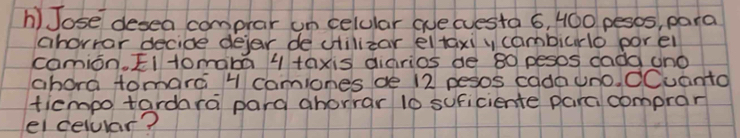 Jose desea comprar un celular aue (uesta 6, 400 pesos, para 
ahorrar decide dejer de cilizar el taxi y cambiurlo porel 
comion, E11omaba 1 taxis diarios de 80 pesos dadd uno 
abora tomarc 1 camiones ae 12 pesos cadnuno. dCuanto 
ticmpo tardara pard ahorrar 10 suficiente parci comprar 
ei celular?