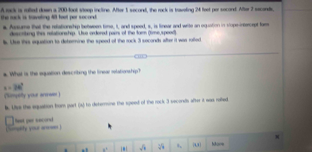 A reck is relled down a 200-foot steep incline. After 1 second, the rock is traveling 24 feet per second. After 2 seconds, 
the reck is traveling 48 feet per second. 
a Assume that the relationship between time, t, and speed, s, is linear and write an equation in slope-intercept form 
descrting this relationship. Use ordered pairs of the form (time,speed). 
b. Use this equation to determine the speed of the rock 3 seconds after it was rolled. 
. What is the equation describing the linear relationship?
x=241°
(Simpety your anawer) 
b. Use the equation from part (a) to determine the speed of the rock 3 seconds after it was rolled. 
heet per second
(Simplity your arawr )
8^1 18 sqrt(8) sqrt[3](8) B_1 (6,8) More