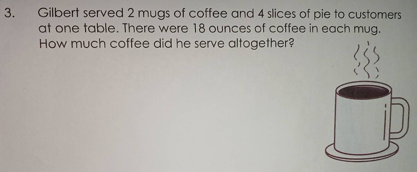 Gilbert served 2 mugs of coffee and 4 slices of pie to customers 
at one table. There were 18 ounces of coffee in each mug. 
How much coffee did he serve altogether?