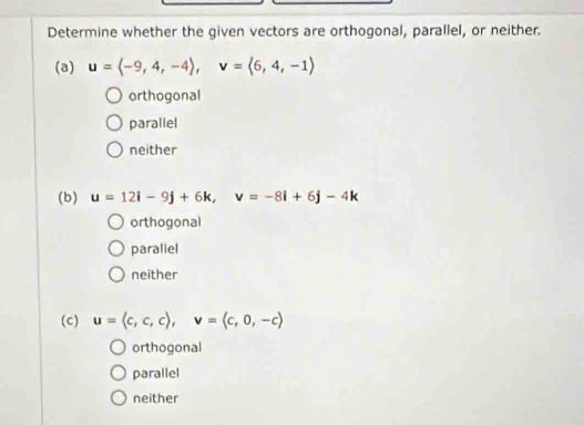 Determine whether the given vectors are orthogonal, parallel, or neither.
(3) u=langle -9,4,-4rangle , v=langle 6,4,-1rangle
orthogonal
parallel
neither
(b) u=12i-9j+6k, v=-8i+6j-4k
orthogonal
paraliel
neither
(c) u=langle c,c,crangle , v=langle c,0,-crangle
orthogonal
parallel
neither