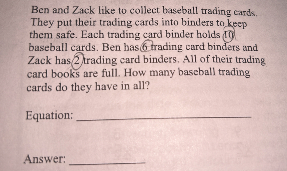 Ben and Zack like to collect baseball trading cards. 
They put their trading cards into binders to keep 
them safe. Each trading card binder holds 10
baseball cards. Ben has6 trading card binders and 
Zack has(2)trading card binders. All of their trading 
card books are full. How many baseball trading 
cards do they have in all? 
Equation:_ 
Answer:_