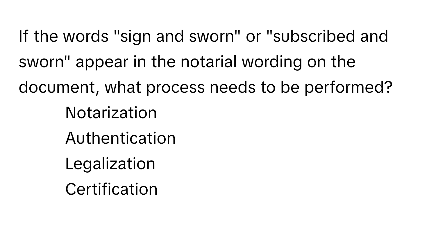 If the words "sign and sworn" or "subscribed and sworn" appear in the notarial wording on the document, what process needs to be performed?

1) Notarization
2) Authentication
3) Legalization
4) Certification