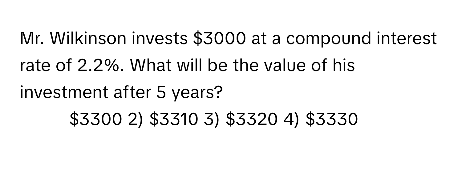 Mr. Wilkinson invests $3000 at a compound interest rate of 2.2%. What will be the value of his investment after 5 years?

1) $3300 2) $3310 3) $3320 4) $3330