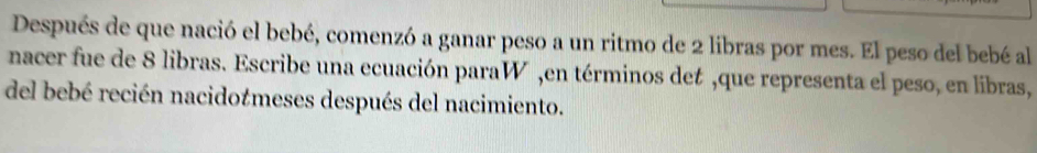 Después de que nació el bebé, comenzó a ganar peso a un ritmo de 2 libras por mes. El peso del bebé al 
nacer fue de 8 libras. Escribe una ecuación paraW ,en términos det ,que representa el peso, en libras, 
del bebé recién nacidotmeses después del nacimiento.