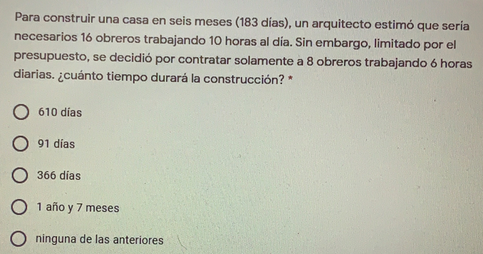 Para construir una casa en seis meses (183 días), un arquitecto estimó que sería
necesarios 16 obreros trabajando 10 horas al día. Sin embargo, limitado por el
presupuesto, se decidió por contratar solamente a 8 obreros trabajando 6 horas
diarias. &cuánto tiempo durará la construcción? *
610 días
91 días
366 días
1 año y 7 meses
ninguna de las anteriores