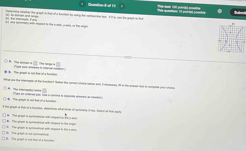 < Question 8 of 11 > This test: 100 point(s) possible
This question: 10 point(s) possible Submit
(a) its domain and range.
Determine whether the graph is that of a function by using the vertical-line test. If it is, use the graph to find 
(b) the intercepts, if any.
(c) any symmetry with respect to the x-axis, y-axis, or the origin.
12
A. The domain is □. The range is □ 
(Type your answers in interval notation.)
B. The graph is not that of a function.
What are the intercepts of the function? Select the correct choice below and, if necessary, fill in the answer box to complete your choice
A. The intercept(s) is/are
(Type an ordered pair. Use a comma to separate answers as needed.)
B. The graph is not that of a function.
If the graph is that of a function, determine what kinds of symmetry it has. Select all that apply.
A. The graph is symmetrical with respect to the y-axis.
B. The graph is symmetrical with respect to the origin.
C. The graph is symmetrical with respect to the x-axis.
D. The graph is not symmetrical.
E. The graph is not that of a function.
