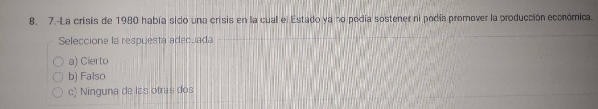 7.-La crisis de 1980 había sido una crisis en la cual el Estado ya no podía sostener ni podía promover la producción económica.
Seleccione la respuesta adecuada
a) Cierto
b) Falso
c) Ninguna de las otras dos