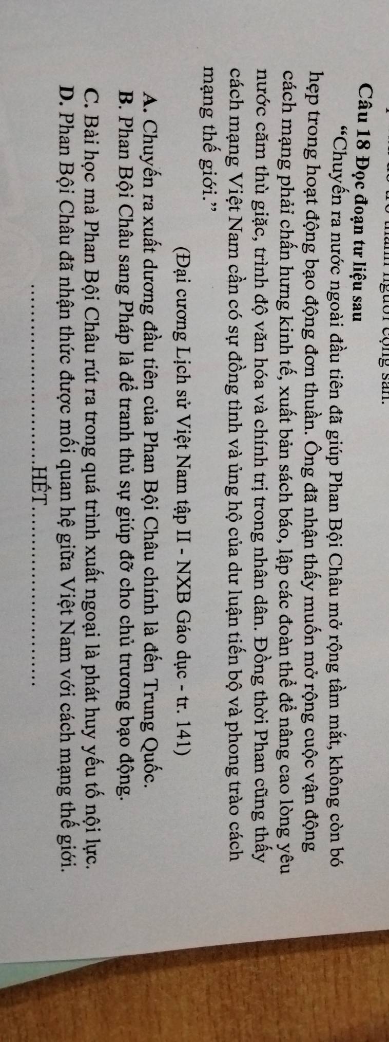 ngưor cộng san
Câu 18 Đọc đoạn tư liệu sau
“Chuyến ra nước ngoài đầu tiên đã giúp Phan Bội Châu mở rộng tầm mắt, không còn bó
hẹp trong hoạt động bạo động đơn thuần. Ông đã nhận thấy muốn mở rộng cuộc vận động
cách mạng phải chấn hưng kinh tế, xuất bản sách báo, lập các đoàn thể để nâng cao lòng yêu
nước căm thù giặc, trình độ văn hóa và chính trị trong nhân dân. Đồng thời Phan cũng thấy
cách mạng Việt Nam cần có sự đồng tình và ủng hộ của dư luận tiến bộ và phong trào cách
mạng thế giới.”
(Đại cương Lịch sử Việt Nam tập II - NXB Gáo dục - tr. 141)
A. Chuyến ra xuất dương đầu tiên của Phan Bội Châu chính là đến Trung Quốc.
B. Phan Bội Châu sang Pháp là để tranh thủ sự giúp đỡ cho chủ trương bạo động.
C. Bài học mà Phan Bội Châu rút ra trong quá trình xuất ngoại là phát huy yếu tố nội lực.
D. Phan Bội Châu đã nhận thức được mối quan hệ giữa Việt Nam với cách mạng thế giới.
hết