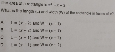 The area of a rectangle is x^2-x-2
What is the length (L) and width (W) of the rectangle in terms of x?
A L=(x+2) and W=(x+1)
B L=(x+2) and W=(x-1)
C L=(x-1) and W=(x-2)
D L=(x+1) and W=(x-2)