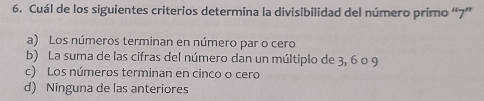 Cuál de los siguientes criterios determina la divisibilidad del número primo “ 7 ”
a) Los números terminan en número par o cero
b) La suma de las cifras del número dan un múltiplo de 3, 6 o 9
c) Los números terminan en cinco o cero
d) Ninguna de las anteriores