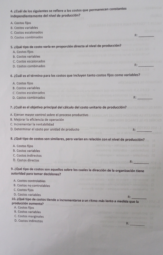 ¿Cuál de los siguientes se refiere a los costos que permanecen constantes
independientemente del nivel de producción?
A. Costos fijos
B. Costos variables
C. Costos escalonados
R:_
D. Costos combinados
5. ¿Qué tipo de costo varía en proporción directa al nivel de producción?
A. Costos fijos
B. Costos variables
C. Costos escalonados
D. Costos combinados
R:_
6. ¿Cuál es el término para los costos que incluyen tanto costos fijos como variables?
A. Costos fijos
B. Costos variables
C. Costos escalonados
D. Costos combinados R:_
7. ¿Cuál es el objetivo principal del cálculo del costo unitario de producción?
A. Ejercer mayor control sobre el proceso productivo
B. Mejorar la eficiencia de operación
C. Incrementar la rentabilidad
D. Determinar el costo por unidad de producto R:_
8. ¿Qué tipo de costos son similares, pero varían en relación con el nivel de producción?
A. Costos fijos
B. Costos variables
C. Costos indirectos
D. Costos directos R:_
9. ¿Qué tipo de costos son aquellos sobre los cuales la dirección de la organización tiene
autoridad para tomar decisiones?
A. Costos controlables
B. Costos no controlables
C. Costos fijos
D. Costos variables R;_
10. ¿Qué tipo de costos tiende a incrementarse a un ritmo más lento a medida que la
producción aumenta?
A. Costos fijos
B. Costos variables
C. Costos marginales
D. Costos indirectos
R:_