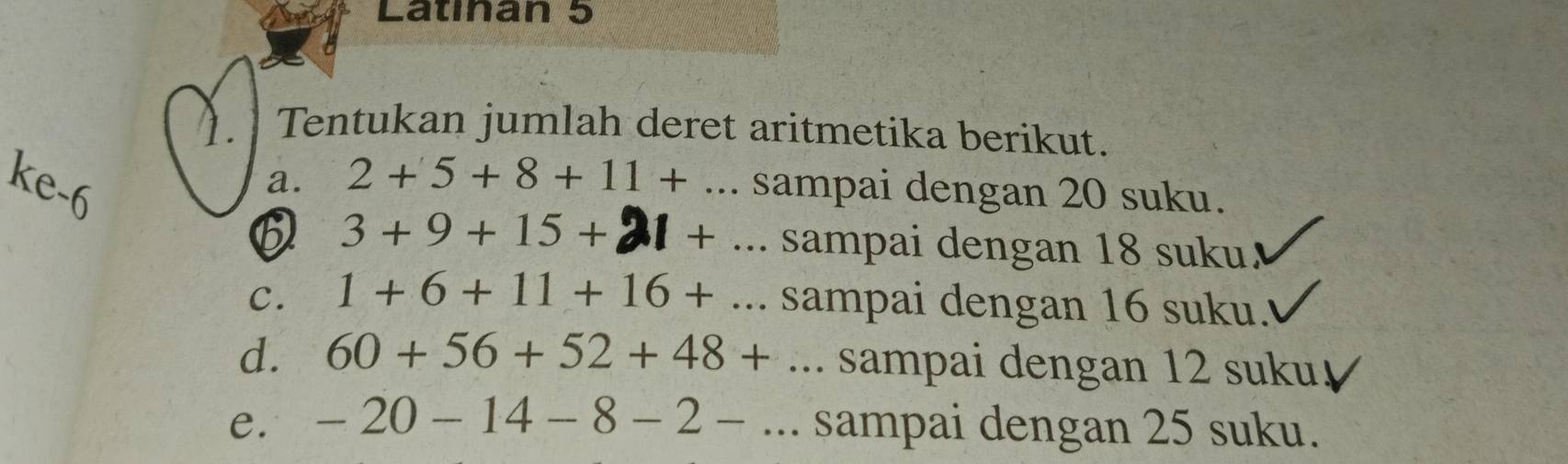 Latınan 5
). Tentukan jumlah deret aritmetika berikut.
ke -6
a. 2+5+8+11+... sampai dengan 20 suku.
B 3 + 9 + 15 + 21 +... sampai dengan 18 suku.
C. 1+6+11+16+... sampai dengan 16 suku.
d. 60+56+52+48+... sampai dengan 12 suku
e. -20-14-8-2-... sampai dengan 25 suku.