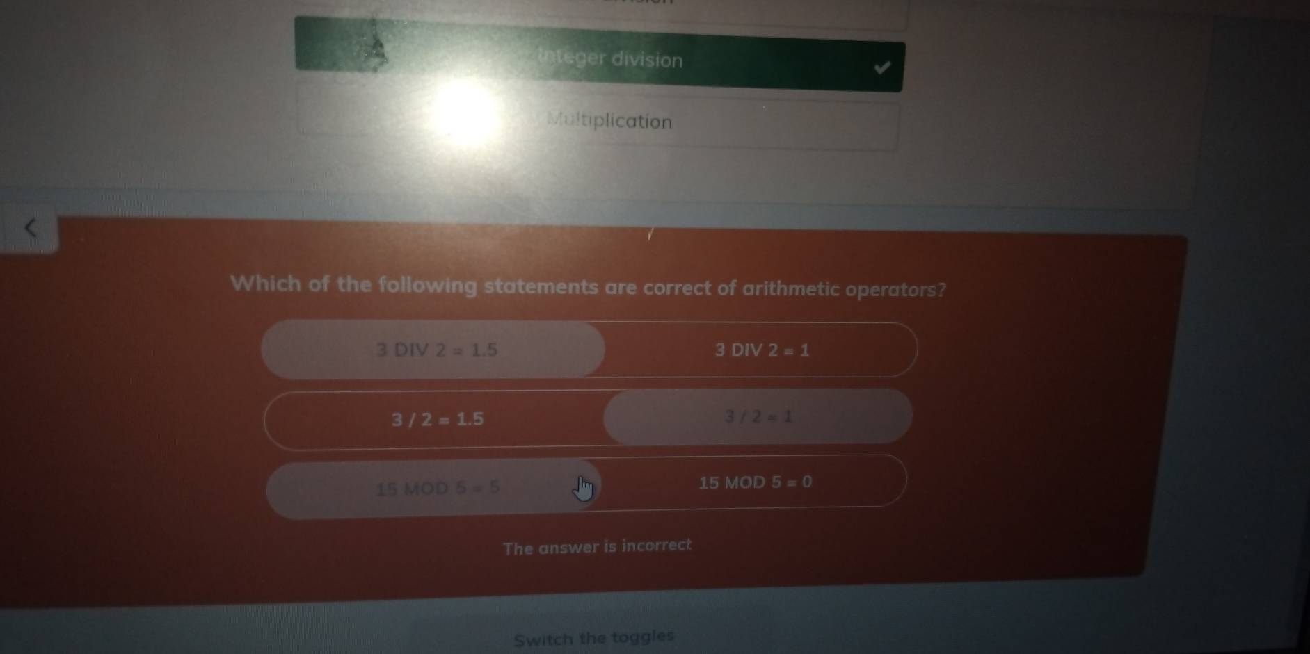 Integer division
Multiplication
Which of the following statements are correct of arithmetic operators?
3DIV2=1.5
3DIV2=1
3/2=1.5
3/2=1
15MOD5=5
15MOD 5=0
The answer is incorrect
Switch the toggles