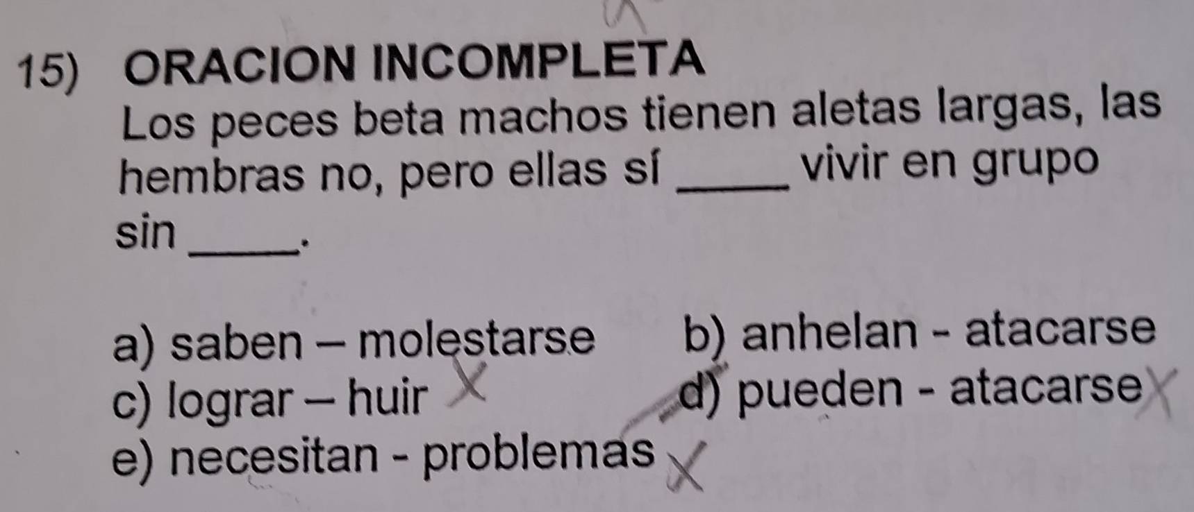 ORACION INCOMPLETA
Los peces beta machos tienen aletas largas, las
hembras no, pero ellas sí_
vivir en grupo
sin_
a) saben - molestarse b) anhelan - atacarse
c) lograr - huir d) pueden - atacarse
e) necesitan - problemas