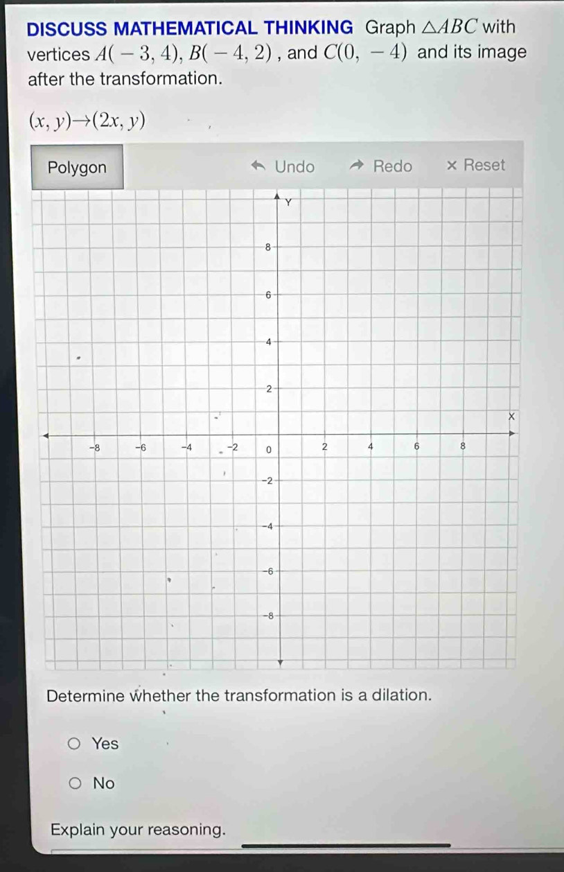 DISCUSS MATHEMATICAL THINKING Graph △ ABC with
vertices A(-3,4), B(-4,2) , and C(0,-4) and its image
after the transformation.
(x,y)to (2x,y)
Polygon Undo Redo × Reset
Determine whether the transformation is a dilation.
Yes
No
Explain your reasoning.