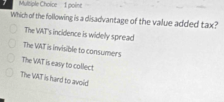 Which of the following is a disadvantage of the value added tax?
The VAT's incidence is widely spread
The VAT is invisible to consumers
The VAT is easy to collect
The VAT is hard to avoid