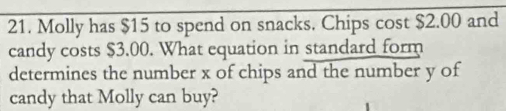 Molly has $15 to spend on snacks. Chips cost $2.00 and 
candy costs $3.00. What equation in standard form 
determines the number x of chips and the number y of 
candy that Molly can buy?