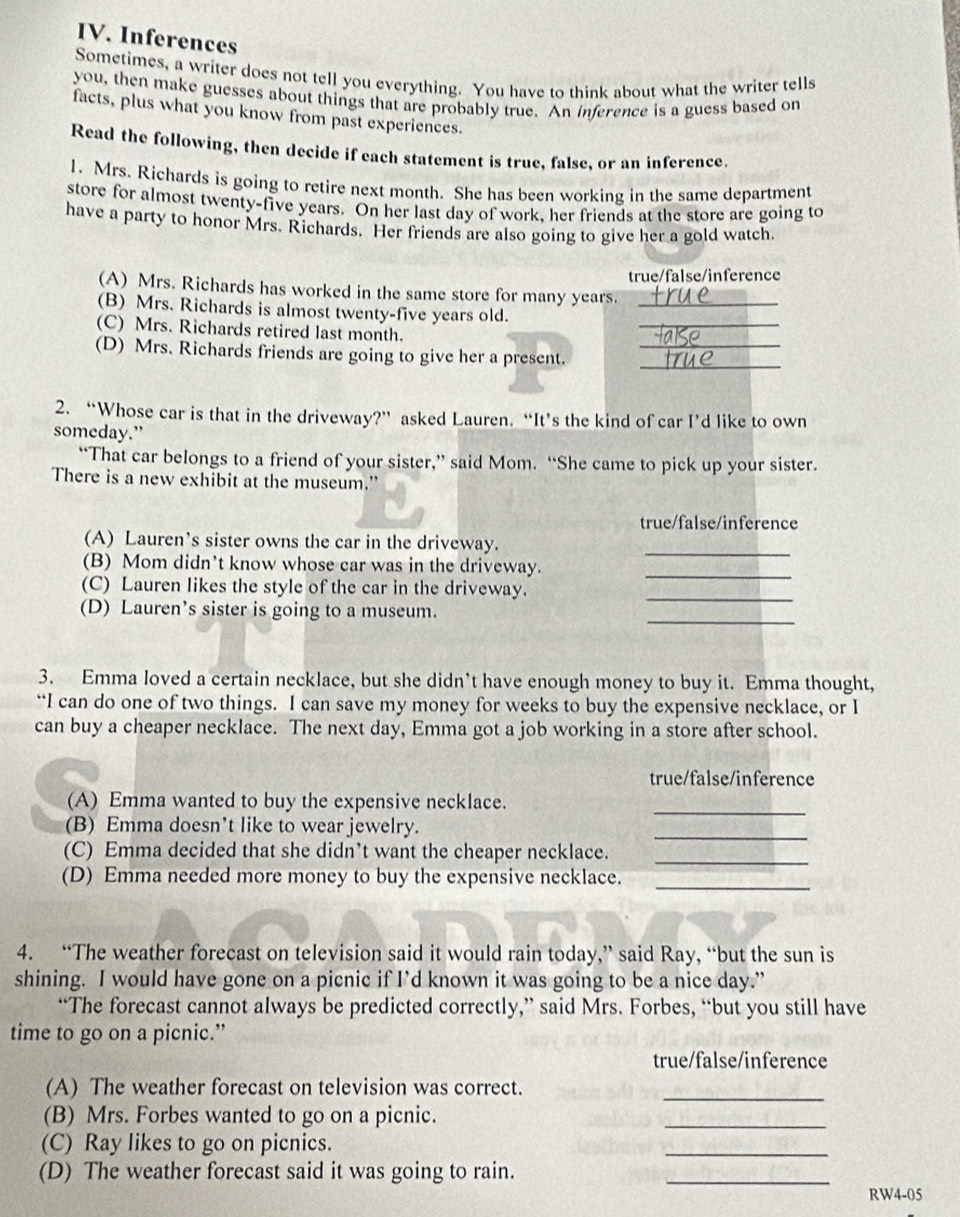 Inferences
Sometimes, a writer does not tell you everything. You have to think about what the writer tells
you, then make guesses about things that are probably true. An inference is a guess based on
facts, plus what you know from past experiences.
Read the following, then decide if each statement is true, false, or an inference.
1. Mrs. Richards is going to retire next month. She has been working in the same department
store for almost twenty-five years. On her last day of work, her friends at the store are going to
have a party to honor Mrs. Richards. Her friends are also going to give her a gold watch.
true/false/inference
(A) Mrs. Richards has worked in the same store for many years._
(B) Mrs. Richards is almost twenty-five years old.
(C) Mrs. Richards retired last month.
_
(D) Mrs. Richards friends are going to give her a present.__
2. “Whose car is that in the driveway?” asked Lauren. “It’s the kind of car I’d like to own
someday.”
“That car belongs to a friend of your sister,” said Mom. “She came to pick up your sister.
There is a new exhibit at the museum.'
true/false/inference
_
(A) Lauren’s sister owns the car in the driveway.
(B) Mom didn’t know whose car was in the driveway._
_
(C) Lauren likes the style of the car in the driveway.
_
(D) Lauren’s sister is going to a museum.
3. Emma loved a certain necklace, but she didn’t have enough money to buy it. Emma thought,
“I can do one of two things. I can save my money for weeks to buy the expensive necklace, or I
can buy a cheaper necklace. The next day, Emma got a job working in a store after school.
true/false/inference
_
(A) Emma wanted to buy the expensive necklace.
(B) Emma doesn’t like to wear jewelry.
_
(C) Emma decided that she didn’t want the cheaper necklace._
(D) Emma needed more money to buy the expensive necklace._
4. “The weather forecast on television said it would rain today,” said Ray, “but the sun is
shining. I would have gone on a picnic if I’d known it was going to be a nice day.”
“The forecast cannot always be predicted correctly,” said Mrs. Forbes, “but you still have
time to go on a picnic.”
true/false/inference
(A) The weather forecast on television was correct._
(B) Mrs. Forbes wanted to go on a picnic.
_
(C) Ray likes to go on picnics.
_
(D) The weather forecast said it was going to rain.
_
RW4-05